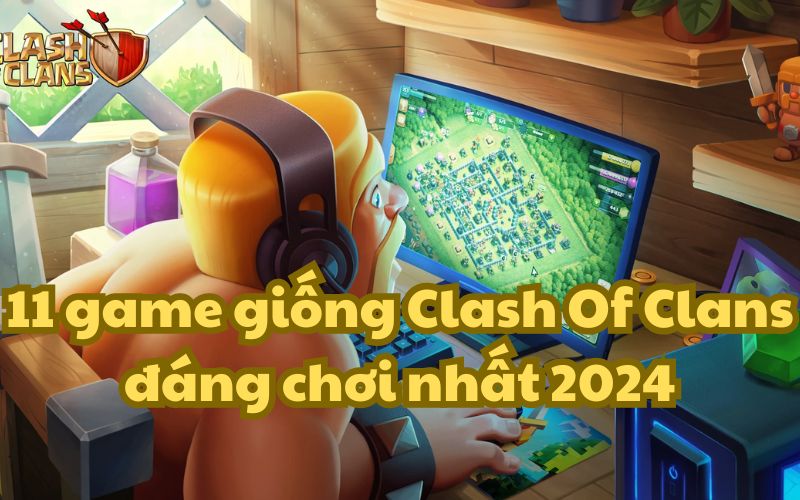 11 game giống Clash Of Clans đáng chơi nhất 2024